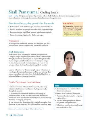 78 |
Benefits with everyday practice for few weeks
▪	 Reduces heat, cools the brain, eyes, ears, nose, mouth and skin
▪ Purifies blood and air passages, quenches thirst, appeases hunger
▪	 Prevents migraine, high blood pressure, stabilizes sweat glands
▪ Controls sweating of palms, hot flushes and anger
Sitali = cooling. This pranayama naturally cools the cells in the body, hence the name. A unique pranayama
where inhalations are through the mouth and exhalations are through the nose.
Cautions
Do not practice when you have
cold, congestion in chest, cough,
asthma, tonsillitis and high BP.
Duration | 5 - 15 minutes
Keep a mudra in your fingers
TIPS
▪	 Practice in front of a mirror to learn
the correct technique.
▪ Inward focus is essential for rhythm.
▪	 Practice on hot days or after a vigorous
yoga practice.
▪ Practice before going out in the sun
and prevent a migraine attack.
▪	 Exhalations must be slow, steady, long,
and not abrupt or fast.
	
Sitali Pranayama Cooling Breath
Preparation
Sit straight in a comfortable position and close your eyes. Lock
your attention inwards and smoothly breathe for few times.
Sitali Pranayama
Stick out the tip of your tongue, between your pursed lips.
Curl your tongue lengthwise like a flexible tube. Inhale deeply
through your mouth allowing the air to pass through the tube
of your tongue. After full inhalation, withdraw your tongue
in and close your mouth. Consciously pause for one or two
seconds. Exhale slowly and steadily through both nostrils.
Let your exhalations be the same length as your inhalations or
even longer. Longer exhalations are soothing and calming. They
remove excess heat and toxins from the body, build abilities to
adjust and adapt to changing situations.
For the Experienced (two variations)
1. Practice retention of breath for few seconds, after every
inhalation. Exhalations must be smooth, long and steady,
through the nostrils.
2. After every inhalation hold the breath and engage in
Jalandara bandha or chin lock for few seconds. Release the
bandha and move your head neutral and exhale steadily through
the throat as in Ujjayi pranayama.
As you progress, feel the cooling effect gradually spreading from
the throat to your eyes, ears, face, chest and the rest of the body.
pranayama
▪
Experienced means those practicing with dedication for over 1 year
 