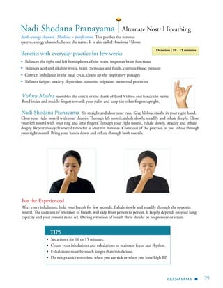 | 79
Benefits with everyday practice for few weeks
▪	 Balances the right and left hemispheres of the brain, improves brain functions
▪ Balances acid and alkaline levels, brain chemicals and fluids, controls blood pressure
▪ Corrects imbalance in the nasal cycle, cleans up the respiratory passages
▪	 Relieves fatigue, anxiety, depression, sinusitis, migraine, menstrual problems
Nadi=energy channel, Shodana = purification This purifies the nervous
system, energy channels, hence the name. It is also called Anuloma Viloma.
TIPS
▪	 Set a timer for 10 or 15 minutes.
▪	 Count your inhalations and exhalations to maintain focus and rhythm.
▪	 Exhalations must be much longer than inhalations.
▪	 Do not practice retention, when you are sick or when you have high BP.
Nadi Shodana Pranayama
For the Experienced
After every inhalation, hold your breath for few seconds. Exhale slowly and steadily through the opposite
nostril. The duration of retention of breath, will vary from person to person. It largely depends on your lung
capacity and your present mind set. During retention of breath there should be no pressure or strain.
Alternate Nostril Breathing
Vishnu Mudra resembles the conch or the shank of Lord Vishnu and hence the name.
Bend index and middle fingers towards your palm and keep the other fingers upright.
pranayama
Nadi Shodana Pranayama Sit straight and close your eyes. KeepVishnu Mudra in your right hand.
Close your right nostril with your thumb. Through left nostril, exhale slowly, steadily and inhale deeply. Close
your left nostril with your ring and little fingers.Through your right nostril, exhale slowly, steadily and inhale
deeply. Repeat this cycle several times for at least ten minutes. Come out of the practice, as you inhale through
your right nostril. Bring your hands down and exhale through both nostrils.
▪
Duration | 10 - 15 minutes
 