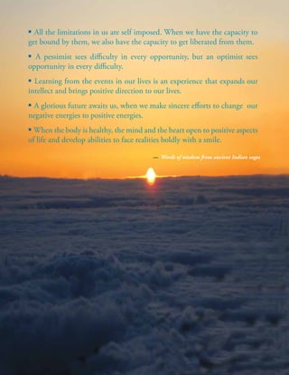 | 81
▪ All the limitations in us are self imposed. When we have the capacity to
get bound by them, we also have the capacity to get liberated from them.
▪ A pessimist sees difficulty in every opportunity, but an optimist sees
opportunity in every difficulty.
▪ Learning from the events in our lives is an experience that expands our
intellect and brings positive direction to our lives.
▪ A glorious future awaits us, when we make sincere efforts to change our
negative energies to positive energies.
▪ When the body is healthy, the mind and the heart open to positive aspects
of life and develop abilities to face realities boldly with a smile.
— Words of wisdom from ancient Indian sages
 