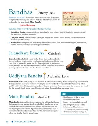 86 |
Bandhas Energy locks
Bandhas = lock or hold. Bandhas are neuro-muscular locks, that cleanse,
energize and distribute prana all over the body. When three bandhas are
perfomed at the same time is Maha Bandha.
Cautions
Do not practice when you have
headache, ulcer, fever, cardiac problems,
until four months after any surgery,
during menstruation and pregnancy.
Duration | 10 - 30 seconds
Jalandhara Bandha
Uddiyana Bandha
Mula Bandha
Chin lock
Abdominal Lock
Anal lock
Jalandhara Bandha binds energy in the throat, chest and head. Inhale
deeply, hold your breath moving your head and chin downward. Bring your
chin close to your collar bones, and feel the compression in your throat.
Close your eyes and stay for few seconds with focus. Move your head neutral,
exhale gently and release the bandha. Practice several times.
Uddiyana Bandha binds energy in the abdomen. It is best learnt standing. Stand with your legs two feet apart.
Bend your knees, place your palms on your thighs, lean forward and lower your head. Inhale deeply, exhale
quickly with a force. Hold your breath and draw-in your abdomen. Do not tense your face or chest. Stay steady
for few seconds. Inhale soften your abdomen and release the bandha. Practice several times.
Mula Bandha locks and distributes energy in the pelvis and abdomen.
Sit in a comfortable position, inhale deeply. Hold your breath, locate,
contract and draw your anal muscles inwards and upwards, as if you
are stopping the urine stream. A positive attitude and inward focus is
essential to identify and contract these muscles. Exhale smoothly and
release the bandha. Practice several times.
TIPS
▪	 Bandhas must be learnt from a
knowledgeable teacher.
▪	 Mastery of kumbhaka is essential.
▪	 Incorrect practice may lead to
imbalance and health issues.
▪ The best time to practice is during
‘Brahmamuhurt’ refer to page 75.
Benefits with everyday practice for few weeks
▪	 Jalandhara Bandha refreshes the brain, nourishes the heart, relieves high BP, headaches sinusitis, thyroid
and respiratory problems, insomnia
▪	 Uddiyana Bandha relieves diabetes, dyspepsia, indigestion, removes toxins, reduces excess abdominal fat,
maintains youthful vitality
▪	 Mula Bandha strengthens the pelvic floor, stabilizes the sacrolic joint, relieves tail bone pain, hemorrhoids,
bladder, prostate, menstrual and menopausal problems
energy conservation
▪
Not for Beginners
 