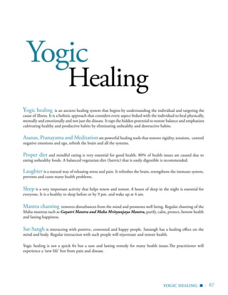 | 87
Yogic
Healing
Yogic healing is an ancient healing system that begins by understanding the individual and targeting the
cause of illness. It is a holistic approach that considers every aspect linked with the individual to heal physically,
mentally and emotionally and not just the disease. It taps the hidden potential to restore balance and emphasizes
cultivating healthy and productive habits by eliminating unhealthy and destructive habits.
Asanas, Pranayama and Meditationare powerful healing tools that remove rigidity, tensions, control
negative emotions and ego, refresh the brain and all the systems.
Proper diet and mindful eating is very essential for good health. 80% of health issues are caused due to
eating unhealthy foods. A balanced vegetarian diet (Sattvic) that is easily digestible is recommended.
Laughter is a natural way of releasing stress and pain. It refreshes the brain, strengthens the immune system,
prevents and cures many health problems.
Sleep is a very important activity that helps renew and restore. 8 hours of sleep in the night is essential for
everyone. It is a healthy to sleep before or by 9 pm. and wake up at 4 am.
Mantra chanting removes disturbances from the mind and promotes well being. Regular chanting of the
Maha-mantras such as Gayatri Mantra and Maha Mrityunjaya Mantra, purify, calm, protect, bestow health
and lasting happiness.
Sat-Sangh is interacting with positive, contented and happy people. Satsangh has a healing effect on the
mind and body. Regular interaction with such people will rejuvenate and restore health.
Yogic healing is not a quick fix but a sure and lasting remedy for many health issues.The practitioner will
experience a ‘new life’ free from pain and disease.
yogic healing
▪
 
