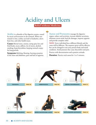 88 |
Acidity and Ulcers
	 tadasana	 Page 18 	Trikonasana	 Page 20
	Standing Bhujangasana 	Page 37
	 Ardha Chandrasana	 Page 21
ardha matsyendra asana	 Page 58 	Supta Baddha Konasana 	 Page 32
Asanas and Pranayama massage the digestive
organs, reduce acid secretion, increase alkaline secretions,
eliminate excess wind, heal the damages, improve appetite
and provide complete relief.
note Every individual has a different lifestyle and the
cause will be different. The sequence given will be effective
but can be changed to suit your present body and mind
condition. Avoid postures that cause discomfort and pain.
Practice with determination and a positive attitude.
Duration Practice each asana for 1 to 5 minutes.
Acidity is a disorder of the digestive system, caused
by excess acid secretion in the stomach. When not
treated in time, acidity can lead to headaches, ulcers
bone loss, and other health issues.
Causes Mental stress, anxiety, eating spicy hot and
fried foods, excess caffeine, lot of sweets, alcohol,
smoking, hyperthyroidism, keeping stomach empty
for long periods.
Symptoms Belching, bloating, burning sensation
in the chest and abdomen, pain and lack of appetite.
4
2
5
3
6
1
acidity and ulcers
Relief without Medicine
▪
 
