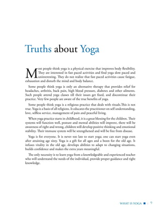 | 9
M
ost people think yoga is a physical exercise that improves body flexibility.
They are interested in fast paced activities and find yoga slow paced and
uninteresting. They do not realize that fast paced activities cause fatigue,
exhaustion and disturb the mind and body balance.
Some people think yoga is only an alternative therapy that provides relief for
headaches, arthritis, back pain, high blood pressure, diabetes and other ailments.
Such people attend yoga classes till their issues get fixed, and discontinue their
practice. Very few people are aware of the true benefits of yoga.
Some people think yoga is a religious practice that deals with rituals.This is not
true. Yoga is a basis of all religions. It educates the practitioner on self understanding,
love, selfless service, management of pain and peaceful living.
When yoga practice starts in childhood, it is a great blessing for the children. Their
systems will function well, posture and mental abilities will improve, there will be
awareness of right and wrong, children will develop positive thinking and emotional
stability. Their immune system will be strengthened and will be free from disease.
Yoga is for everyone. It is never too late to start yoga; one can start yoga even
after attaining age sixty. Yoga is a gift for all ages and a boon for the old age. It
infuses vitality in the old age, develops abilities to adapt to changing situations,
builds confidence and makes the extra years meaningful.
The only necessity is to learn yoga from a knowledgeable and experienced teacher
who will understand the needs of the individual, provide proper guidance and right
knowledge.
Truths about Yoga
WHAT IS Yoga ▪
 