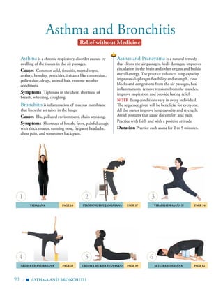 90 |
	Tadasana 	 Page 18
	 Ardha Chandrasana 	 Page 21
	Standing Bhujangasana 	 Page 37
	Urdhva Mukha Svanasana Page 39
	Virabhadrasana II 	 Page 24
Asthma and Bronchitis
Asanas and Pranayama is a natural remedy
that cleans the air passages, heals damages, improves
circulation in the brain and other organs and builds
overall energy. The practice enhances lung capacity,
improves diaphragm flexibility and strength, clear
blocks and congestions from the air passages, heal
inflammations, remove tensions from the muscles,
improve respiration and provide lasting relief.
note Lung conditions vary in every individual.
The sequence given will be beneficial for everyone.
All the asanas improve lung capacity and strength.
Avoid postures that cause discomfort and pain.
Practice with faith and with a positive attitude
Duration Practice each asana for 2 to 5 minutes.
Asthma is a chronic respiratory disorder caused by
swelling of the tissues in the air passages.
Causes Common cold, sinusitis, mental stress,
anxiety, heredity, pesticides, irritants like cotton dust,
pollen dust, drugs, animal hair, extreme weather
conditions.
Symptoms Tightness in the chest, shortness of
breath, wheezing, coughing.
Bronchitis is inflammation of mucous membrane
that lines the air tubes in the lungs.
Causes Flu, polluted environment, chain smoking.
Symptoms Shortness of breath, fever, painful cough
with thick mucus, running nose, frequent headache,
chest pain, and sometimes back pain.
1
4
2
5
3
asthma and bronchitis
Relief without Medicine
▪
6
	Setu Bandhasana 	 Page 42
 