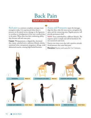 92 |
Back Pain
Asanas and Pranayama repair the damages,
align the discs, relax the tense nerves, strengthen the
spine and the connecting areas. Regular practice will
provide permanent relief.
note Every individual has a different lifestyle. The
sequence given is simple and will be beneficial. Do
not overstretch and strain.
Practice two times every day with a positive attitude.
Avoid postures that cause back pain.
Duration Practice each asana for 3 to 5 minutes.
Back pain is a common complaint amongst many
youngsters today. It is experienced when there is
pressure on the spinal nerves, damage to the ligaments
or vertebrae or misalignment of the inter vertebral discs
in the spine. When discs lose their cushioning ability,
they become stiff and cause pain.
Causes Wrong postures, a slipped disc, herniated
disc, injury, pinched nerve, sedentary lifestyle, obesity,
emotional stress, osteoporosis, pregnancy, old age, weak
abdominal muscles, wearing high-heeled footwear.
	Tadasana 	 Page 18 	 uttanasana on table	page 26
Stand-Lift-Stretch 	 next PAGE
	Standing Bhujangasana 	 PAGE 37
	 Twist on Stool Next PagePaschima Hasta tana Tadasana Page 18
1
4
2
5
3
6
back pain
Relief without Medicine
▪
 