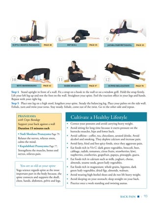 | 93
	Setu Bandhasana 	 Page 42
	 Jatara Parivrttasana 	 Page 35	Supta Urdhva Padasana 	 Page 30 	Hip Roll 	 Page 35
	 MARICHYASANA 	 Page 57 	 SUPINE RELAXATION 	 Page 70
9
12
8
Pranayama
with Crepe Bandage
Support your back against a wall
Duration 15 minutes each
▪ Nadi Shodana Pranayama Page 79.
Relaxes the nerves, relieves stress,
calms the mind.
▪ Kapalabhati Pranayama Page 77.
Strengthens the muscles, bones and
nerves, relieves pain.
Cultivate a Healthy Lifestyle
▪	 Correct your postures and avoid carrying heavy weight.
▪ Avoid sitting for long time because it exerts pressure on the
buttocks muscles, hips and lower back.
▪	 Avoid caffeine - coffee, tea, chocolates, aerated drinks. Avoid
alcohol and smoking. They deplete calcium and increase pain.
▪ Avoid fatty, fried and hot spicy foods, since they aggravate pain.
▪	 Eat foods rich in Vit C: dark green vegetables, broccoli, beet,
cabbage, radish, tomatoes, citrus fruits, strawberries, kiwi,
raspberries, cranberries, grapefruit, papaya, pineapple, guava.
▪	 Eat foods rich in calcium such as milk, yoghurt, cheese,
almonds, sesame seeds, green leafy vegetables.
▪	 Eat foods rich in magnesium: whole grains, legumes, dark
green leafy vegetables, dried figs, almonds, walnuts.
▪ Avoid wearing high-heeled shoes and do not lift heavy weight.
▪ Avoid sleeping on your stomach; sleep straight on your back.
▪	 Practice once a week standing and twisting asanas.
Step 4 Stand upright in front of a wall. Fix a strap on a hook in the wall or on a window grill. Hold the strap firmly.
Lift your left leg up and rest the foot on the wall. Straighten your spine. Feel the traction effect in your legs and hands.
Repeat with your right leg.
Step 5 Place one leg on a high stool, lengthen your spine. Steady the balancing leg. Place your palms on the side wall.
Exhale, turn and twist your torso. Stay steady. Inhale, come out of the twist. Go to the other side and repeat.
back pain ▪
1110
You are as old as your spine
Yoga science regards spine as the most
important part in the body because, the
spine connects and supports the skull,
chest, hands, abdomen, pelvis and legs.
7
 