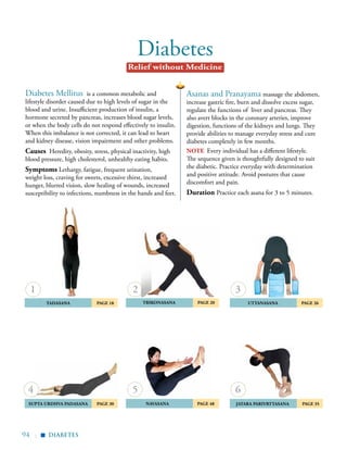 94 |
Diabetes
Asanas and Pranayama massage the abdomen,
increase gastric fire, burn and dissolve excess sugar,
regulate the functions of liver and pancreas. They
also avert blocks in the coronary arteries, improve
digestion, functions of the kidneys and lungs. They
provide abilities to manage everyday stress and cure
diabetes completely in few months.
note Every individual has a different lifestyle.
The sequence given is thoughtfully designed to suit
the diabetic. Practice everyday with determination
and positive attitude. Avoid postures that cause
discomfort and pain.
Duration Practice each asana for 3 to 5 minutes.
Diabetes Mellitus is a common metabolic and
lifestyle disorder caused due to high levels of sugar in the
blood and urine. Insufficient production of insulin, a
hormone secreted by pancreas, increases blood sugar levels,
or when the body cells do not respond effectively to insulin.
When this imbalance is not corrected, it can lead to heart
and kidney disease, vision impairment and other problems.
Causes Heredity, obesity, stress, physical inactivity, high
blood pressure, high cholesterol, unhealthy eating habits.
Symptoms Lethargy, fatigue, frequent urination,
weight loss, craving for sweets, excessive thirst, increased
hunger, blurred vision, slow healing of wounds, increased
susceptibility to infections, numbness in the hands and feet.
	Tadasana 	 Page 18
	Supta Urdhva Padasana 	 Page 30	
	
	Uttanasana	 Page 26
NAVASANA PAGE 48
1
4 5
2 3
	Trikonasana 	 Page 20
diabetes
Relief without Medicine
▪
	 Jatara ParivrtTasana 	 Page 35
6
 