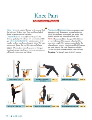 98 |
Knee Pain
Asanas and Pranayama improve awareness and
alignment, repair the damages, increase lubrication,
relieve pain, make the joints supple and strong. They
improve mobility and provide relief from pain.
note The cause and knee damage will be different
in every individual. This sequence is beneficial for
most of the people. They gently stretch and relax the
inflamed tissues improve circulation and heal.Use props
and avoid postures that cause discomfort and pain.
Practice with dedication two to three times everyday.
Duration Practice each asana for 1 to 5 minutes.
Knee Pain is the result of decrease in the synovial fluid
that lubricates the knee joint. There is stiffness, lack of
flexion or extension in the knee joint.
Osteoarthritis is wear and tear of the joints that
develops gradually with stiffness. It is common in middle
age. Rheumatoid arthritis is inflammation of the
muscles, tendons, membranes lining the joints. This is an
autoimmune disease that can affect people of all ages.
Causes Obesity, knee injury, long hours of sitting or
standing, improper standing, no proper exercise, extreme
cold weather, menopause and old age.
	Tadasana on a Log	 Page 18 	 Parsavottanasana 	 Page 27
ON a Log 	
	 KNEE Flexion on Stool NEXT PAGE
	Trikonasana on a Log 	page 20 	
	 Adho Mukha Svanasana 	 Page 60Stand-lift	-stretch NEXT PAGE
1
65
3
knee pain
Relief without Medicine
▪
4
2
Feet on a curved log
 