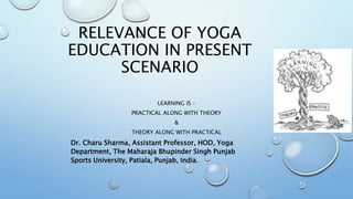 RELEVANCE OF YOGA
EDUCATION IN PRESENT
SCENARIO
LEARNING IS –
PRACTICAL ALONG WITH THEORY
&
THEORY ALONG WITH PRACTICAL
Dr. Charu Sharma, Assistant Professor, HOD, Yoga
Department, The Maharaja Bhupinder Singh Punjab
Sports University, Patiala, Punjab, India.
 