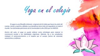 2
El yoga es una filosofía milenaria originaria de la India que busca la unión del
cuerpo, mente y espíritu y debido a sus beneficios tiene miles de seguidores en todo el
mundo. Fue declarada patrimonio de la humanidad el año 2016 por la UNESCO.
Dentro del aula, el yoga se puede enfocar como estrategia para mejorar la
convivencia escolar y las habilidades cognitivas. Además, las y los estudiantes
trabajan el autoconocimiento y el respeto por el cuerpo, fuerza de voluntad,
autoestima y confianza.
Yoga en el colegio
 