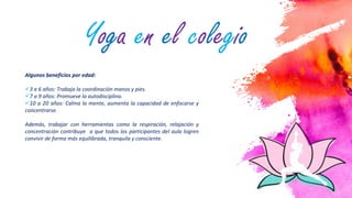3
Algunos beneficios por edad:
3 a 6 años: Trabaja la coordinación manos y pies.
7 a 9 años: Promueve la autodisciplina.
10 a 20 años: Calma la mente, aumenta la capacidad de enfocarse y
concentrarse.
Además, trabajar con herramientas como la respiración, relajación y
concentración contribuye a que todos los participantes del aula logren
convivir de forma más equilibrada, tranquila y consciente.
Yoga en el colegio
 