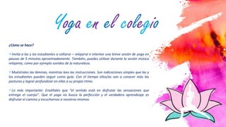 4
¿Cómo se hace?
Invita a las y los estudiantes a soltarse – relajarse e intentar una breve sesión de yoga en
pausas de 5 minutos aproximadamente. También, puedes utilizar durante la sesión música
relajante, como por ejemplo sonidos de la naturaleza.
Muéstrales las láminas, mientras lees las instrucciones. Son indicaciones simples que las y
los estudiantes pueden seguir como guía. Con el tiempo ellos/as van a conocer más las
posturas y lograr profundizar en ellas a su propio ritmo.
Lo más importante: Enséñales que “el sentido está en disfrutar las sensaciones que
entrega el cuerpo”. Que el yoga no busca la perfección y el verdadero aprendizaje es
disfrutar el camino y escucharnos a nosotros mismos.
Yoga en el colegio
 