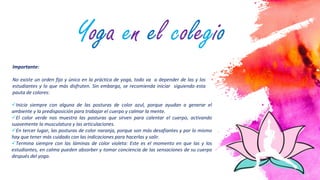 5
Importante:
No existe un orden fijo y único en la práctica de yoga, todo va a depender de las y los
estudiantes y lo que más disfruten. Sin embargo, se recomienda iniciar siguiendo esta
pauta de colores:
Inicia siempre con alguna de las posturas de color azul, porque ayudan a generar el
ambiente y la predisposición para trabajar el cuerpo y calmar la mente.
El color verde nos muestra las posturas que sirven para calentar el cuerpo, activando
suavemente la musculatura y las articulaciones.
En tercer lugar, las posturas de color naranja, porque son más desafiantes y por lo mismo
hay que tener más cuidado con las indicaciones para hacerlas y salir.
Termina siempre con las láminas de color violeta: Este es el momento en que las y los
estudiantes, en calma pueden absorber y tomar conciencia de las sensaciones de su cuerpo
después del yoga.
Yoga en el colegio
 