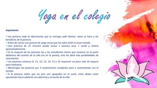 6
Importante:
Lee primero toda la información que te entrega cada lámina: cómo se hace y los
beneficios de la postura.
Antes de iniciar una postura de yoga revisa que las sillas estén en buen estado.
Una práctica de 15 minutos puede incluir 1 postura azul, 1 verde y violeta
aproximadamente.
En la mayoría de las posturas las y los estudiantes tienen que sentarse en la parte
delantera del asiento de la silla (no en la punta), esto les dará más posibilidades de
movimiento.
Las posturas números 8, 11, 12, 13, 14, 15 y 16 requieren un poco más de espacio
para realizarse.
Mantengan las posturas por 3 respiraciones completas para ir aumentando con el
tiempo.
Si la postura indica que los pies van apoyados en el suelo, estos deben estar
apuntando hacia adelante (no abiertos) y al ancho de la silla.
Yoga en el colegio
 
