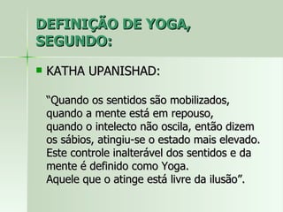 DEFINIÇÃO DE YOGA, SEGUNDO: KATHA UPANISHAD: “Quando os sentidos são mobilizados, quando a mente está em repouso,  quando o intelecto não oscila, então dizem os sábios, atingiu-se o estado mais elevado. Este controle inalterável dos sentidos e da mente é definido como Yoga.  Aquele que o atinge está livre da ilusão”. 