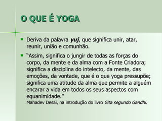 O QUE É YOGA Deriva da palavra  yuj , que significa unir, atar, reunir, união e comunhão. “ Assim, significa o jungir de todas as forças do corpo, da mente e da alma com a Fonte Criadora; significa a disciplina do intelecto, da mente, das emoções, da vontade, que é o que yoga pressupõe; significa uma atitude da alma que permite a alguém encarar a vida em todos os seus aspectos com equanimidade.”  Mahadev Desai, na introdução do livro  Gita segundo Gandhi . 