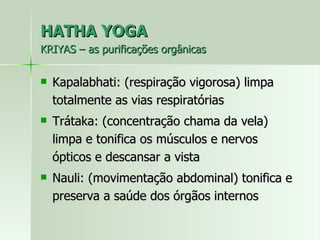 HATHA YOGA KRIYAS – as purificações orgânicas Kapalabhati: (respiração vigorosa) limpa totalmente as vias respiratórias Trátaka: (concentração chama da vela) limpa e tonifica os músculos e nervos ópticos e descansar a vista Nauli: (movimentação abdominal) tonifica e preserva a saúde dos órgãos internos 
