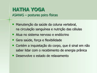 HATHA YOGA ASANAS – posturas psico físicas Manutenção da saúde da coluna vertebral,  na circulação sanguínea e nutrição das células Atua no sistema nervoso e endócrino  Gera saúde, força e flexibilidade Contém a inquietação do corpo, que é sinal em não saber lidar com o recebimento de energia prânica Desenvolve o estado de relaxamento 