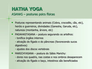 HATHA YOGA ASANAS – posturas psico físicas Posturas representando animais (Cobra, crocodilo, cão, etc), heróis e guerreiros, divindades (Ganesha, Garuda, etc), natureza (montanha, árvore, etc) PADAHASTASANA – postura segurando os artelhos: - tonifica órgãos internos - ativação do fígado e do pâncreas (favorecendo sucos digestivos) - ajustes dos discos vertebrais MARICHYASANA – postura do Sábio Marichy: - dores nos quadris, nas costas e nos ombros desaparecem - ativação do fígado e baço, intestinos são beneficiados 