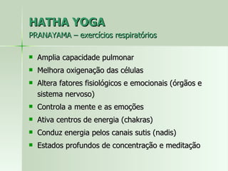 HATHA YOGA PRANAYAMA – exercícios respiratórios  Amplia capacidade pulmonar Melhora oxigenação das células Altera fatores fisiológicos e emocionais (órgãos e sistema nervoso) Controla a mente e as emoções Ativa centros de energia (chakras) Conduz energia pelos canais sutis (nadis) Estados profundos de concentração e meditação 