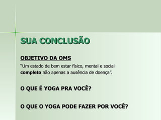 SUA CONCLUSÃO OBJETIVO DA OMS “ Um estado de bem estar físico, mental e social  completo  não apenas a ausência de doença”. O QUE É YOGA PRA VOCÊ? O QUE O YOGA PODE FAZER POR VOCÊ? 