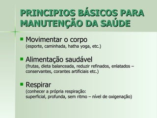 PRINCIPIOS BÁSICOS PARA MANUTENÇÃO DA SAÚDE Movimentar o corpo  (esporte, caminhada, hatha yoga, etc.) Alimentação saudável  (frutas, dieta balanceada, reduzir refinados, enlatados – conservantes, corantes artificiais etc.) Respirar (conhecer a própria respiração:  superficial, profunda, sem ritmo – nível de oxigenação) 