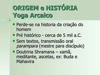 ORIGEM e HISTÓRIA Yoga Arcaico Perde-se na historia da criação do homem Pré histórico - cerca de 5 mil a.C. Sem textos, transmissão oral  parampara  (mestre para discípulo) Doutrina Shramana – xamã, meditante, ascetas, ex: Buda e Mahavira 