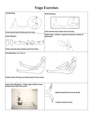 Yoga Exercises
Toe Bending:                                               Ankle Bending:




                                                           Inhale towards body; Exhale away from body.
Inhale towards body; Exhale away from body.
                                                           Ankle Crank - Inhale on upward movement, exhale on
Ankle Rotation                                             downward.




Inhale towards body; Exhale away from body.

Knee Bending Janu Naman:




Inhale stretch the leg out; Exhale bend it to the chest.



Knee Crank (Rotation): Inhale upper half the circle;
Exhale lower half of the circle.



                                                                          Inhale bend back towards head,




                                                                          Exhale bend forward.
 