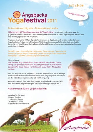 Juli 18-24

                                                                                        Familj
                                                                                               e r välko
                                                                                                          mna!

                                                         2011
Få kontakt med dig själv - Få kontakt med andra
Välkommen till Skandinaviens största Yogafestival - ett internationellt evenemang för
yogaentusiaster från alla nivåer och traditioner. Nybörjare kommer att känna sig lika mycket hemma som
mer erfarna yogautövare och yogalärare.
Ängsbacka Yoga Festival 2011 ger dig möjlighet att fokusera på dig själv och på dina möten med andra. Genom
Yoga, Meditation, Avslappning, Self-inquiry och Röstövningar öppnar du upp för kontakten inåt med dig själv.
Genom Partner Yoga, Massage, Sharing, Existentiella Samtal, Chanting och gemensamma upplevelser öppnar du
upp i möten med andra.

Kundalini yoga - Jivamukti yoga - Hatha yoga - Ashtanga yoga - Systemic yoga
Acro yoga - Iyengar yoga - Existentiell yoga - Partner yoga - Prana Vinyasa Flow
Familjeyoga - YoDaMo - Goddess yoga och mycket mer...

Några av lärarna:
Guru Dharam Singh - Maria Boox - Petros Haffenrichter - Ateeka Emma
Öberg - Josephine Selander - Sky - Klaus Engell-Nielsen - Russell Delman -
Jannicke Wiel - Leela Hansen - Lin Holmquist - Anna Hallin - Marcus Berg
och fler...

Vårt kök erbjuder 100% vegetariska måltider, sammansatta för att behaga
både dina smaklökar och din matsmältning. Från tidig morgon till sen kväll, är
din dag mättad med yoga i en vacker och fridfull omgivning.

Kom och var med! Kom med dina vänner, familj - eller kom ensam och
möt nya vänner. Registrera dig nu för Ängsbacka Yoga Festival 2011!

Välkommen till årets yogahöjdpunkt!

Ängsbacka Kursgård
Molkom, Värmland
3 mil norr om Karlstad
Tel: +46 (0)553 10035
E-post: booking@angsbacka.se




      www.angsbacka.se
 