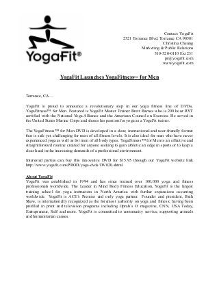 Contact: YogaFit
                                                         2321 Torrance Blvd, Torrance CA 90501
                                                                               Christina Cheung
                                                                   Marketing & Public Relations
                                                                          310-320-0110 Ext 231
                                                                                pr@yogafit.com
                                                                              www.yogafit.com


                    YogaFit Launches YogaFitness™ for Men


Torrance, CA…

YogaFit is proud to announce a revolutionary step in our yoga fitness line of DVDs,
YogaFitness™ for Men. Featured is YogaFit Master Trainer Brett Barnes who is 200 hour RYT
certified with the National Yoga Alliance and the American Council on Exercise. He served in
the United States Marine Corps and shares his passion for yoga as a YogaFit trainer.

The YogaFitness™ for Men DVD is developed in a clear, instructional and user-friendly format
that is safe yet challenging for men of all fitness levels. It is also ideal for men who have never
experienced yoga as well as for men of all body types. YogaFitness™ for Men is an effective and
straightforward routine created for anyone seeking to gain athletic an edge in sports or to keep a
clear head in the increasing demands of a professional environment.

Interested parties can buy this innovative DVD for $15.95 through our YogaFit website link
http://www.yogafit.com/PROD/yoga-dvds/DV020.shtml

About YogaFit
YogaFit was established in 1994 and has since trained over 100,000 yoga and fitness
professionals worldwide. The Leader in Mind Body Fitness Education, YogaFit is the largest
training school for yoga instructors in North America with further expansions occurring
worldwide. YogaFit is ACE’s Premier and only yoga partner. Founder and president, Beth
Shaw, is internationally recognized as the foremost authority on yoga and fitness; having been
profiled in print and television programs including Oprah’s O magazine, CNN, USA Today,
Entrepreneur, Self and more. YogaFit is committed to community service, supporting animals
and humanitarian causes.
 
