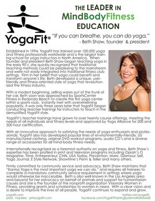 THE LEADER IN
                                     MindBodyFitness
                                           EDUCATION
                                  “If you can breathe, you can do yoga.”
                                            - Beth Shaw, founder & president
Established in 1994, YogaFit has trained over 100,000 yoga
and fitness professionals worldwide and is the largest train-
ing school for yoga instructors in North America. When
founder and president Beth Shaw began teaching yoga in
the early 90’s, she quickly recognized that traditional
teaching methods could be perplexing to the mainstream
and were not easily integrated into traditional fitness club
settings. Firm in her belief that yoga could benefit and
transform anyone’s life, Beth developed a unique, user-
friendly and fitness-oriented style of yoga that revolution-
ized the fitness industry.
With a modest beginning, selling wares out of the trunk of
her car, Beth soon was approached by SportsCenter
Fitness in Redondo Beach to create the first yoga center
within a sports club. Instantly met with overwhelming
popularity, it was only three years later that YogaFit began
conducting teacher trainings for instructors to teach in the
demystified YogaFit style.
YogaFit’s teacher trainings have grown to over twenty course offerings, meeting the
needs of all individuals and fitness levels and approved by Yoga Alliance for 200 and
500 hour certification.
With an innovative approach to satisfying the needs of yoga enthusiasts and profes-
sionals, YogaFit also has developed popular lines of environmentally-friendly, US
manufactured clothing, original DVD workout programs, audio CD’s and a diverse
range of accessories for all mind-body fitness needs.
Internationally recognized as a foremost authority on yoga and fitness, Beth Shaw’s
expertise has been profiled in print and television programs including Oprah’s O
Magazine, Time, Entrepreneur, CNN, USA Today, Prevention, More, Glamour, Self,
Yoga Journal, E Style Network, Showtime’s Penn & Teller and many others.
Firmly committed to community service and advocacy, Beth Shaw maintains that
“Karma Yoga is the most important yoga we can do,” and requires all trainees to
complete a mandatory community service requirement in settings where yoga
would otherwise be inaccessible. Beth is also well known in the Los Angeles area
and beyond for her advocacy on behalf of animals and support for humanitarian
causes and she is the founder of the nonprofit organization Visionary Women in
Fitness, providing grants and scholarships to women in need. With a clear vision and
a desire to improve the lives of all people, YogaFit continues to expand and grow.
yogafit.com                                                             twitter.com/yogafit_
press inquiries: pr@yogafit.com              facebook.com/YogaFitTrainingSystemsWorldwide
 