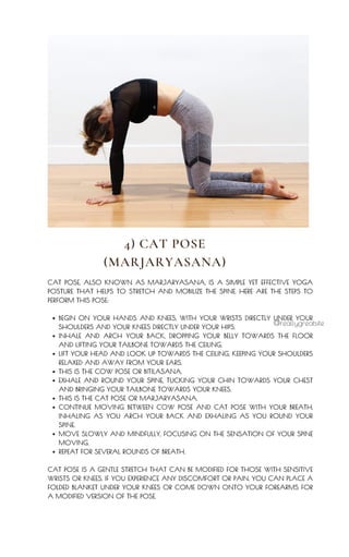BEGIN ON YOUR HANDS AND KNEES, WITH YOUR WRISTS DIRECTLY UNDER YOUR
SHOULDERS AND YOUR KNEES DIRECTLY UNDER YOUR HIPS.
INHALE AND ARCH YOUR BACK, DROPPING YOUR BELLY TOWARDS THE FLOOR
AND LIFTING YOUR TAILBONE TOWARDS THE CEILING.
LIFT YOUR HEAD AND LOOK UP TOWARDS THE CEILING, KEEPING YOUR SHOULDERS
RELAXED AND AWAY FROM YOUR EARS.
THIS IS THE COW POSE OR BITILASANA.
EXHALE AND ROUND YOUR SPINE, TUCKING YOUR CHIN TOWARDS YOUR CHEST
AND BRINGING YOUR TAILBONE TOWARDS YOUR KNEES.
THIS IS THE CAT POSE OR MARJARYASANA.
CONTINUE MOVING BETWEEN COW POSE AND CAT POSE WITH YOUR BREATH,
INHALING AS YOU ARCH YOUR BACK AND EXHALING AS YOU ROUND YOUR
SPINE.
MOVE SLOWLY AND MINDFULLY, FOCUSING ON THE SENSATION OF YOUR SPINE
MOVING.
REPEAT FOR SEVERAL ROUNDS OF BREATH.
CAT POSE, ALSO KNOWN AS MARJARYASANA, IS A SIMPLE YET EFFECTIVE YOGA
POSTURE THAT HELPS TO STRETCH AND MOBILIZE THE SPINE. HERE ARE THE STEPS TO
PERFORM THIS POSE:
CAT POSE IS A GENTLE STRETCH THAT CAN BE MODIFIED FOR THOSE WITH SENSITIVE
WRISTS OR KNEES. IF YOU EXPERIENCE ANY DISCOMFORT OR PAIN, YOU CAN PLACE A
FOLDED BLANKET UNDER YOUR KNEES OR COME DOWN ONTO YOUR FOREARMS FOR
A MODIFIED VERSION OF THE POSE.
@reallygreatsite
4) CAT POSE
(MARJARYASANA)
 