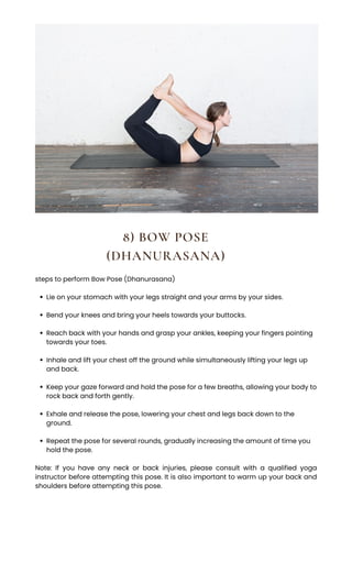 8) BOW POSE
(DHANURASANA)
Lie on your stomach with your legs straight and your arms by your sides.
Bend your knees and bring your heels towards your buttocks.
Reach back with your hands and grasp your ankles, keeping your fingers pointing
towards your toes.
Inhale and lift your chest off the ground while simultaneously lifting your legs up
and back.
Keep your gaze forward and hold the pose for a few breaths, allowing your body to
rock back and forth gently.
Exhale and release the pose, lowering your chest and legs back down to the
ground.
Repeat the pose for several rounds, gradually increasing the amount of time you
hold the pose.
steps to perform Bow Pose (Dhanurasana)
Note: If you have any neck or back injuries, please consult with a qualified yoga
instructor before attempting this pose. It is also important to warm up your back and
shoulders before attempting this pose.
 