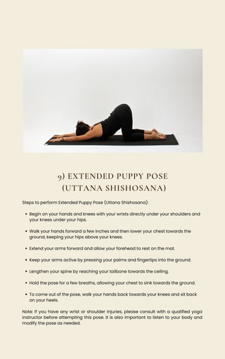 9) EXTENDED PUPPY POSE
(UTTANA SHISHOSANA)
Begin on your hands and knees with your wrists directly under your shoulders and
your knees under your hips.
Walk your hands forward a few inches and then lower your chest towards the
ground, keeping your hips above your knees.
Extend your arms forward and allow your forehead to rest on the mat.
Keep your arms active by pressing your palms and fingertips into the ground.
Lengthen your spine by reaching your tailbone towards the ceiling.
Hold the pose for a few breaths, allowing your chest to sink towards the ground.
To come out of the pose, walk your hands back towards your knees and sit back
on your heels.
Steps to perform Extended Puppy Pose (Uttana Shishosana):
Note: If you have any wrist or shoulder injuries, please consult with a qualified yoga
instructor before attempting this pose. It is also important to listen to your body and
modify the pose as needed.
 