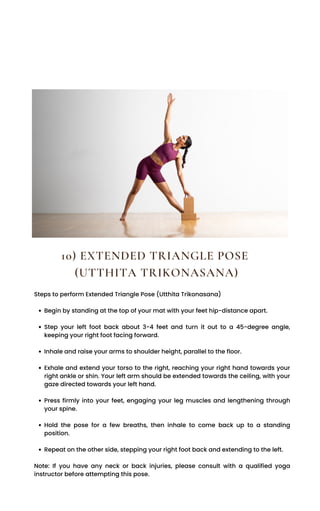 Begin by standing at the top of your mat with your feet hip-distance apart.
Step your left foot back about 3-4 feet and turn it out to a 45-degree angle,
keeping your right foot facing forward.
Inhale and raise your arms to shoulder height, parallel to the floor.
Exhale and extend your torso to the right, reaching your right hand towards your
right ankle or shin. Your left arm should be extended towards the ceiling, with your
gaze directed towards your left hand.
Press firmly into your feet, engaging your leg muscles and lengthening through
your spine.
Hold the pose for a few breaths, then inhale to come back up to a standing
position.
Repeat on the other side, stepping your right foot back and extending to the left.
Steps to perform Extended Triangle Pose (Utthita Trikonasana)
Note: If you have any neck or back injuries, please consult with a qualified yoga
instructor before attempting this pose.
10) EXTENDED TRIANGLE POSE
(UTTHITA TRIKONASANA)
 