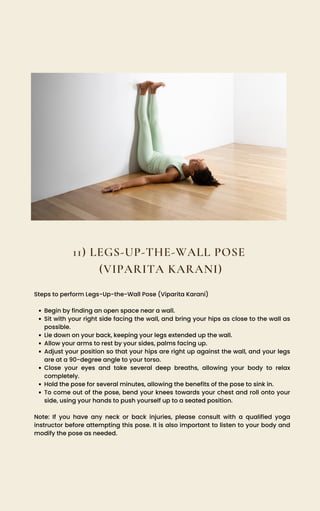11) LEGS-UP-THE-WALL POSE
(VIPARITA KARANI)
Begin by finding an open space near a wall.
Sit with your right side facing the wall, and bring your hips as close to the wall as
possible.
Lie down on your back, keeping your legs extended up the wall.
Allow your arms to rest by your sides, palms facing up.
Adjust your position so that your hips are right up against the wall, and your legs
are at a 90-degree angle to your torso.
Close your eyes and take several deep breaths, allowing your body to relax
completely.
Hold the pose for several minutes, allowing the benefits of the pose to sink in.
To come out of the pose, bend your knees towards your chest and roll onto your
side, using your hands to push yourself up to a seated position.
Steps to perform Legs-Up-the-Wall Pose (Viparita Karani)
Note: If you have any neck or back injuries, please consult with a qualified yoga
instructor before attempting this pose. It is also important to listen to your body and
modify the pose as needed.
 