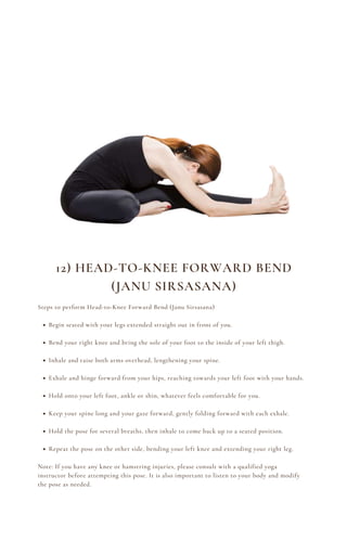 Begin seated with your legs extended straight out in front of you.
Bend your right knee and bring the sole of your foot to the inside of your left thigh.
Inhale and raise both arms overhead, lengthening your spine.
Exhale and hinge forward from your hips, reaching towards your left foot with your hands.
Hold onto your left foot, ankle or shin, whatever feels comfortable for you.
Keep your spine long and your gaze forward, gently folding forward with each exhale.
Hold the pose for several breaths, then inhale to come back up to a seated position.
Repeat the pose on the other side, bending your left knee and extending your right leg.
Steps to perform Head-to-Knee Forward Bend (Janu Sirsasana)
Note: If you have any knee or hamstring injuries, please consult with a qualified yoga
instructor before attempting this pose. It is also important to listen to your body and modify
the pose as needed.
12) HEAD-TO-KNEE FORWARD BEND
(JANU SIRSASANA)
 