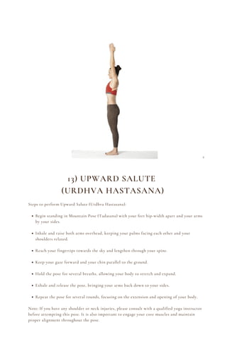 Begin standing in Mountain Pose (Tadasana) with your feet hip-width apart and your arms
by your sides.
Inhale and raise both arms overhead, keeping your palms facing each other and your
shoulders relaxed.
Reach your fingertips towards the sky and lengthen through your spine.
Keep your gaze forward and your chin parallel to the ground.
Hold the pose for several breaths, allowing your body to stretch and expand.
Exhale and release the pose, bringing your arms back down to your sides.
Repeat the pose for several rounds, focusing on the extension and opening of your body.
Steps to perform Upward Salute (Urdhva Hastasana):
Note: If you have any shoulder or neck injuries, please consult with a qualified yoga instructor
before attempting this pose. It is also important to engage your core muscles and maintain
proper alignment throughout the pose.
13) UPWARD SALUTE
(URDHVA HASTASANA)
 