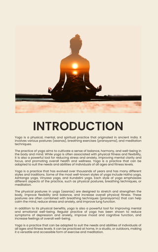 Yoga is a physical, mental, and spiritual practice that originated in ancient India. It
involves various postures (asanas), breathing exercises (pranayama), and meditation
techniques.
The practice of yoga aims to cultivate a sense of balance, harmony, and well-being in
the body and mind. While yoga is often associated with physical fitness and flexibility,
it is also a powerful tool for reducing stress and anxiety, improving mental clarity and
focus, and promoting overall health and wellness. Yoga is a practice that can be
adapted to suit the needs and abilities of individuals of all ages and fitness levels.
Yoga is a practice that has evolved over thousands of years and has many different
styles and traditions. Some of the most well-known styles of yoga include Hatha yoga,
Ashtanga yoga, Vinyasa yoga, and Kundalini yoga. Each style of yoga emphasizes
different aspects of the practice, such as physical postures, breathing techniques, or
meditation.
The physical postures in yoga (asanas) are designed to stretch and strengthen the
body, improve flexibility and balance, and increase overall physical fitness. These
postures are often combined with breathing techniques (pranayama) that can help
calm the mind, reduce stress and anxiety, and improve lung function.
In addition to its physical benefits, yoga is also a powerful tool for improving mental
and emotional well-being. Regular practice of yoga has been shown to reduce
symptoms of depression and anxiety, improve mood and cognitive function, and
increase feelings of overall well-being.
Yoga is a practice that can be adapted to suit the needs and abilities of individuals of
all ages and fitness levels. It can be practiced at home, in a studio, or outdoors, making
it a versatile and accessible form of exercise and meditation.
INTRODUCTION
 