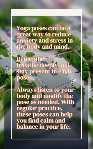 Yoga poses can be a
great way to reduce
anxiety and stress in
the body and mind.
Remember to
breathe deeply and
stay present in each
pose.
Always listen to your
body and modify the
pose as needed. With
regular practice,
these poses can help
you find calm and
balance in your life.
Yoga poses can be a
great way to reduce
anxiety and stress in
the body and mind.
Remember to
breathe deeply and
stay present in each
pose.
Always listen to your
body and modify the
pose as needed. With
regular practice,
these poses can help
you find calm and
balance in your life.
 