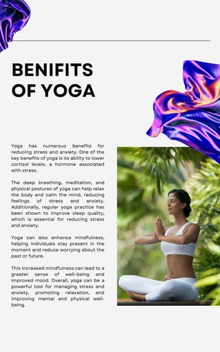 BENIFITS
OF YOGA
Yoga has numerous benefits for
reducing stress and anxiety. One of the
key benefits of yoga is its ability to lower
cortisol levels, a hormone associated
with stress.
The deep breathing, meditation, and
physical postures of yoga can help relax
the body and calm the mind, reducing
feelings of stress and anxiety.
Additionally, regular yoga practice has
been shown to improve sleep quality,
which is essential for reducing stress
and anxiety.
Yoga can also enhance mindfulness,
helping individuals stay present in the
moment and reduce worrying about the
past or future.
This increased mindfulness can lead to a
greater sense of well-being and
improved mood. Overall, yoga can be a
powerful tool for managing stress and
anxiety, promoting relaxation, and
improving mental and physical well-
being.
 