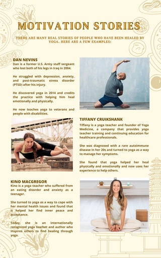 MOTIVATION STORIES
MOTIVATION STORIES
DAN NEVINS
Dan is a former U.S. Army staff sergeant
who lost both of his legs in Iraq in 2004.
He struggled with depression, anxiety,
and post-traumatic stress disorder
(PTSD) after his injury.
He discovered yoga in 2014 and credits
the practice with helping him heal
emotionally and physically.
He now teaches yoga to veterans and
people with disabilities.
Tiffany is a yoga teacher and founder of Yoga
Medicine, a company that provides yoga
teacher training and continuing education for
healthcare professionals.
She was diagnosed with a rare autoimmune
disease in her 20s and turned to yoga as a way
to manage her symptoms.
She found that yoga helped her heal
physically and emotionally and now uses her
experience to help others.
TIFFANY CRUIKSHANK
THERE ARE MANY REAL STORIES OF PEOPLE WHO HAVE BEEN HEALED BY
THERE ARE MANY REAL STORIES OF PEOPLE WHO HAVE BEEN HEALED BY
YOGA. HERE ARE A FEW EXAMPLES:
YOGA. HERE ARE A FEW EXAMPLES:
KINO MACGREGOR
Kino is a yoga teacher who suffered from
an eating disorder and anxiety as a
teenager.
She turned to yoga as a way to cope with
her mental health issues and found that
it helped her find inner peace and
acceptance.
Today, she is an internationally
recognized yoga teacher and author who
inspires others to find healing through
yoga.
 