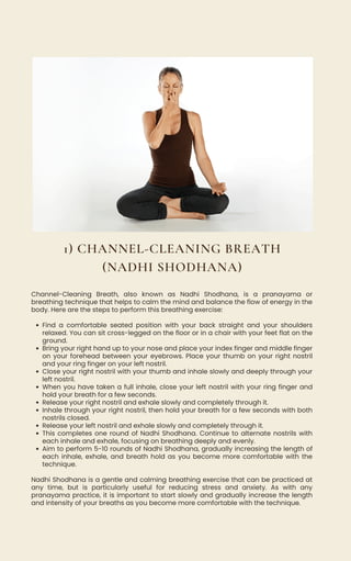 Find a comfortable seated position with your back straight and your shoulders
relaxed. You can sit cross-legged on the floor or in a chair with your feet flat on the
ground.
Bring your right hand up to your nose and place your index finger and middle finger
on your forehead between your eyebrows. Place your thumb on your right nostril
and your ring finger on your left nostril.
Close your right nostril with your thumb and inhale slowly and deeply through your
left nostril.
When you have taken a full inhale, close your left nostril with your ring finger and
hold your breath for a few seconds.
Release your right nostril and exhale slowly and completely through it.
Inhale through your right nostril, then hold your breath for a few seconds with both
nostrils closed.
Release your left nostril and exhale slowly and completely through it.
This completes one round of Nadhi Shodhana. Continue to alternate nostrils with
each inhale and exhale, focusing on breathing deeply and evenly.
Aim to perform 5-10 rounds of Nadhi Shodhana, gradually increasing the length of
each inhale, exhale, and breath hold as you become more comfortable with the
technique.
Channel-Cleaning Breath, also known as Nadhi Shodhana, is a pranayama or
breathing technique that helps to calm the mind and balance the flow of energy in the
body. Here are the steps to perform this breathing exercise:
Nadhi Shodhana is a gentle and calming breathing exercise that can be practiced at
any time, but is particularly useful for reducing stress and anxiety. As with any
pranayama practice, it is important to start slowly and gradually increase the length
and intensity of your breaths as you become more comfortable with the technique.
1) CHANNEL-CLEANING BREATH
(NADHI SHODHANA)
 