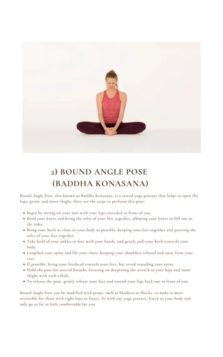 Begin by sitting on your mat with your legs extended in front of you.
Bend your knees and bring the soles of your feet together, allowing your knees to fall out to
the sides.
Bring your heels as close to your body as possible, keeping your feet together and pressing the
soles of your feet together.
Take hold of your ankles or feet with your hands, and gently pull your heels towards your
body.
Lengthen your spine and lift your chest, keeping your shoulders relaxed and away from your
ears.
If possible, bring your forehead towards your feet, but avoid rounding your spine.
Hold the pose for several breaths, focusing on deepening the stretch in your hips and inner
thighs with each exhale.
To release the pose, gently release your feet and extend your legs back out in front of you.
Bound Angle Pose, also known as Baddha Konasana, is a seated yoga posture that helps to open the
hips, groin, and inner thighs. Here are the steps to perform this pose:
Bound Angle Pose can be modified with props, such as blankets or blocks, to make it more
accessible for those with tight hips or knees. As with any yoga posture, listen to your body and
only go as far as feels comfortable for you.
2) BOUND ANGLE POSE
(BADDHA KONASANA)
 