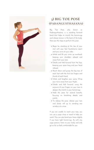 Begin by standing at the top of your
mat with your feet hip-distance apart
and your arms at your sides.
Inhale and lift your arms up overhead,
keeping your shoulders relaxed and
away from your ears.
Exhale and fold forward from the hips,
keeping your spine long and your head
relaxed.
Reach down and grasp the big toes of
each foot with the first two fingers and
thumb of each hand.
Inhale and lengthen your spine, lifting
your torso away from your thighs.
Exhale and fold forward, using the
pressure of your fingers on your toes to
deepen the stretch in your hamstrings.
Hold the pose for several breaths,
focusing on breathing deeply and
evenly.
To release the pose, release your toes
and slowly roll up to standing one
vertebra at a time.
Big Toe Pose, also known as
Padangusthasana, is a standing forward
bend that helps to stretch the hamstrings
and release tension in the back of the body.
Here are the steps to perform this pose:
If you are unable to reach your toes, you
can use a yoga strap or towel to help you
reach. You can also bend your knees slightly
if you have tight hamstrings. As with any
yoga posture, listen to your body and only
go as far as feels comfortable for you.
3) BIG TOE POSE
(PADANGUSTHASANA)
 