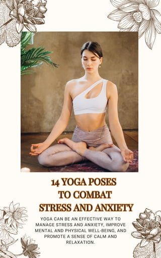 14 YOGA POSES
TO COMBAT
STRESS AND ANXIETY
14 YOGA POSES
TO COMBAT
STRESS AND ANXIETY
YOGA CAN BE AN EFFECTIVE WAY TO
MANAGE STRESS AND ANXIETY, IMPROVE
MENTAL AND PHYSICAL WELL-BEING, AND
PROMOTE A SENSE OF CALM AND
RELAXATION.
 