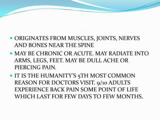  ORIGINATES FROM MUSCLES, JOINTS, NERVES
  AND BONES NEAR THE SPINE
 MAY BE CHRONIC OR ACUTE. MAY RADIATE INTO
  ARMS, LEGS, FEET. MAY BE DULL ACHE OR
  PIERCING PAIN.
 IT IS THE HUMANITY’S 5TH MOST COMMON
  REASON FOR DOCTORS VISIT. 9/10 ADULTS
  EXPERIENCE BACK PAIN SOME POINT OF LIFE
  WHICH LAST FOR FEW DAYS TO FEW MONTHS.
 