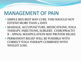 MANAGEMENT OF PAIN
 SIMPLE BED REST MAY CURE. THIS SHOULD NOT
  EXTEND MORE THAN 2 DAYS
 MASSAGE, ACCUPUNCTURE, MEDICATIONS, YOGA
  THERAPY, INJECTIONS, SURGERY, CHIROPRACTO
  R – SPINAL MANIPULATION MAY PROVIDE RELIEF.
 PERMANENT RELIEF WILL BE POSSIBLE WITH
  CORRECT YOGA THERAPY COMBINED WITH
  WEIGHT LOSS.
 