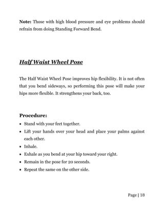 Page | 18
Note: Those with high blood pressure and eye problems should
refrain from doing Standing Forward Bend.
Half Waist Wheel Pose
The Half Waist Wheel Pose improves hip flexibility. It is not often
that you bend sideways, so performing this pose will make your
hips more flexible. It strengthens your back, too.
Procedure:
 Stand with your feet together.
 Lift your hands over your head and place your palms against
each other.
 Inhale.
 Exhale as you bend at your hip toward your right.
 Remain in the pose for 20 seconds.
 Repeat the same on the other side.
 
