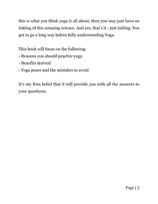 Page | 2
this is what you think yoga is all about, then you may just have an
inkling of this amazing science. And yes, that's it - just inkling. You
got to go a long way before fully understanding Yoga.
This book will focus on the following:
- Reasons you should practice yoga
- Benefits derived
- Yoga poses and the mistakes to avoid
It’s my firm belief that it will provide you with all the answers to
your questions.
 